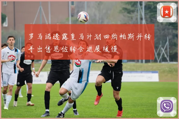 罗马诺透露皇马计划回购帕斯并转手出售恩佐转会进展缓慢