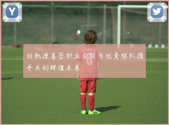 刘凯源喜签职业合同与优秀球队携手共创辉煌未来
