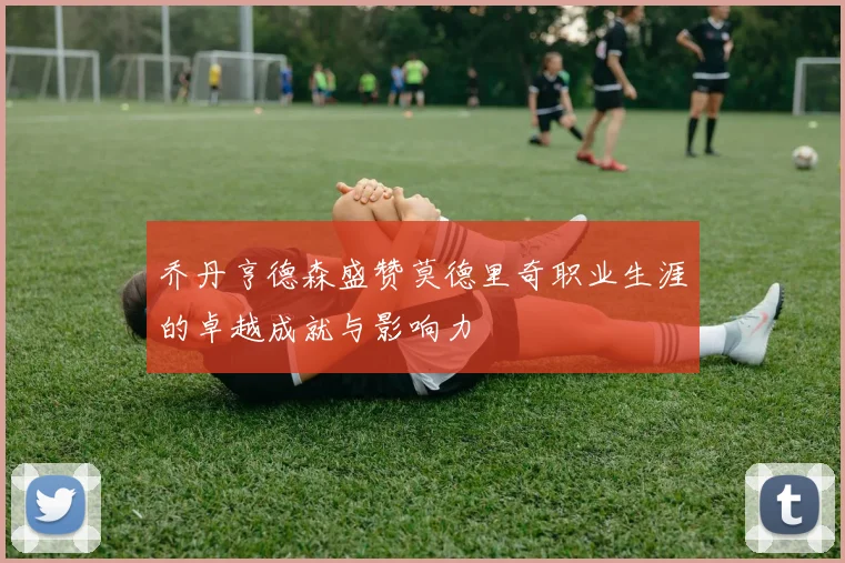 乔丹亨德森盛赞莫德里奇职业生涯的卓越成就与影响力