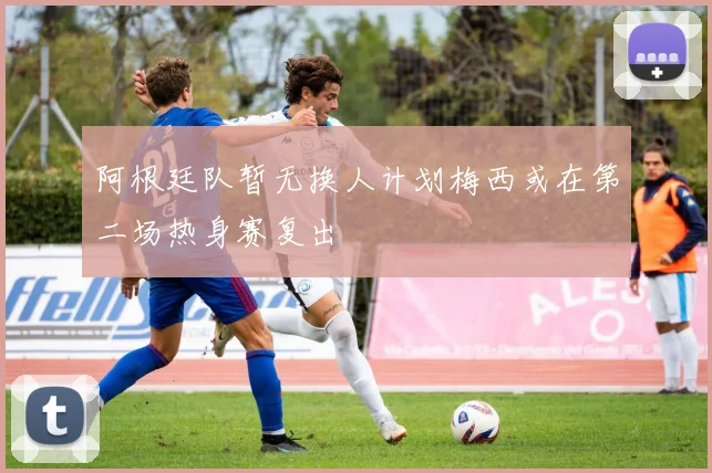 阿根廷队暂无换人计划梅西或在第二场热身赛复出