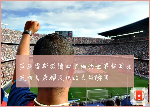 苏亚雷斯深情回忆梅西世界杯时光友谊与荣耀交织的美好瞬间