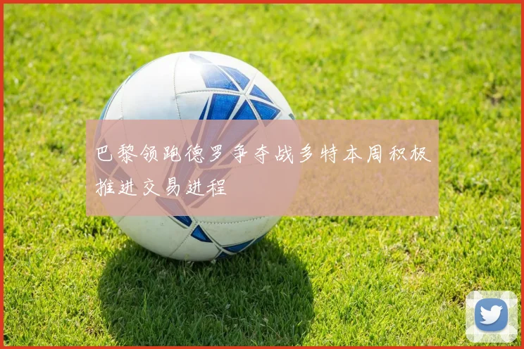 巴黎领跑德罗争夺战多特本周积极推进交易进程