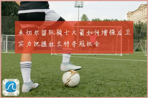 米切尔留队骑士火箭如何增强后卫实力把握杜兰特夺冠机会