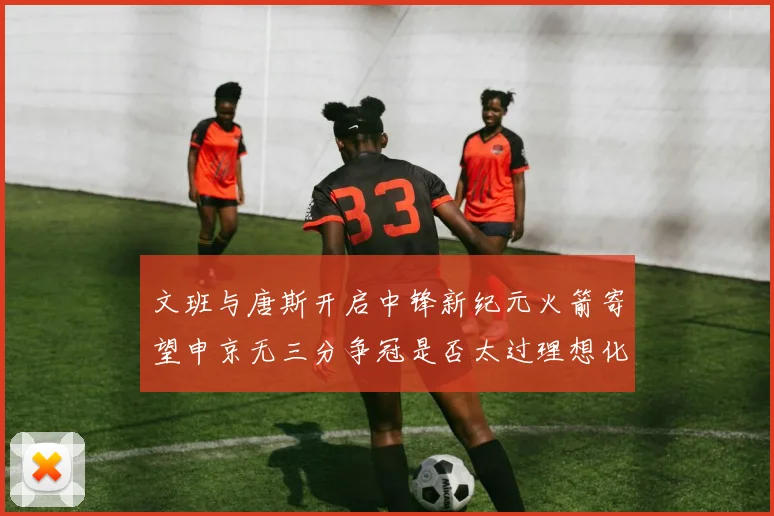 文班与唐斯开启中锋新纪元火箭寄望申京无三分争冠是否太过理想化