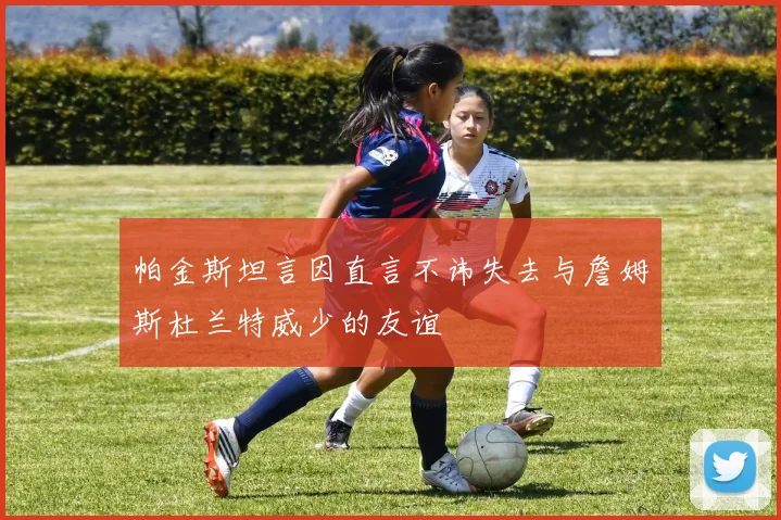 帕金斯坦言因直言不讳失去与詹姆斯杜兰特威少的友谊