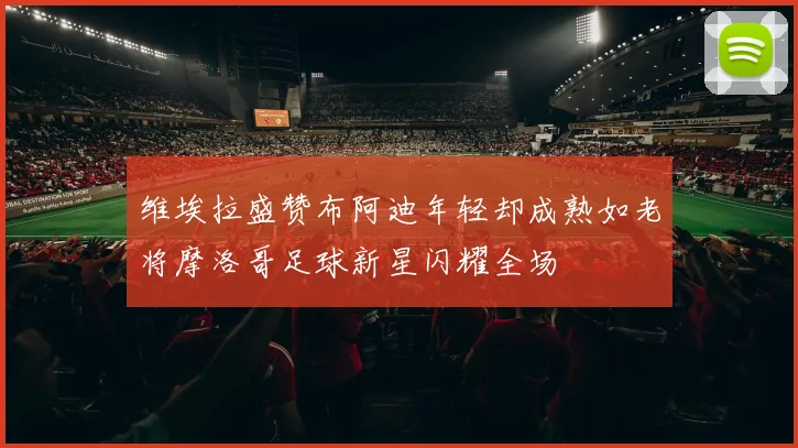 维埃拉盛赞布阿迪年轻却成熟如老将摩洛哥足球新星闪耀全场