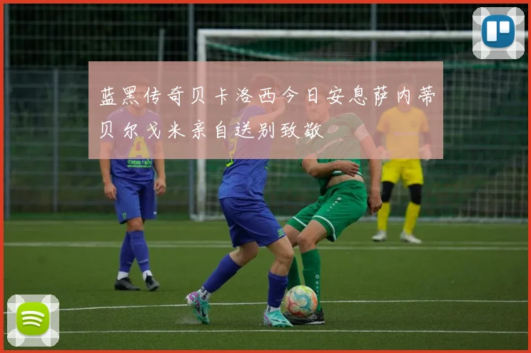 蓝黑传奇贝卡洛西今日安息萨内蒂贝尔戈米亲自送别致敬