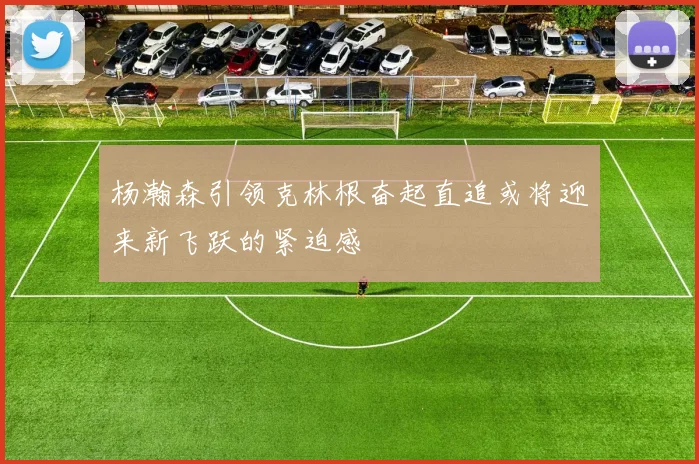杨瀚森引领克林根奋起直追或将迎来新飞跃的紧迫感