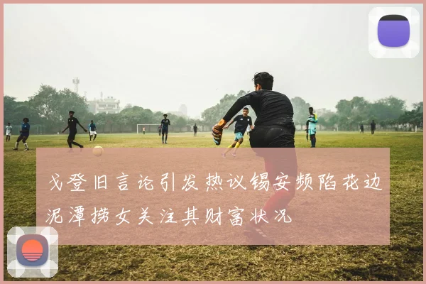 戈登旧言论引发热议锡安频陷花边泥潭捞女关注其财富状况