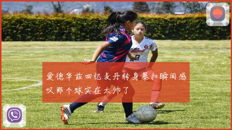 爱德华兹回忆麦丹转身暴扣瞬间感叹那个球实在太帅了