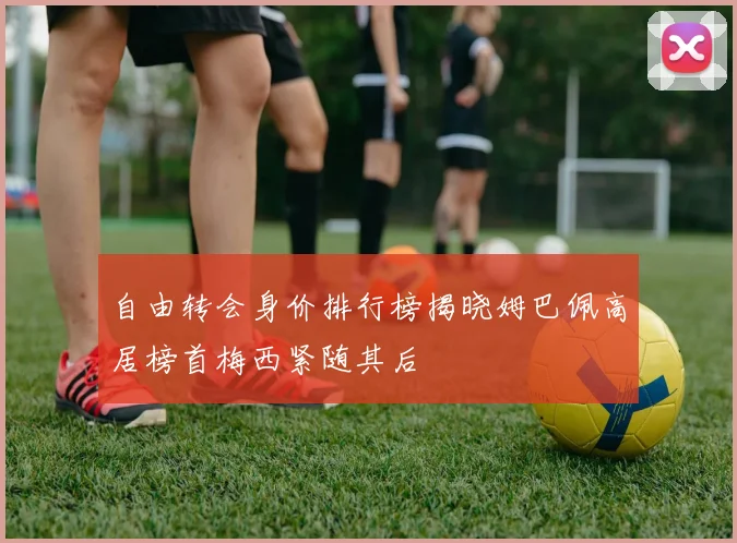 自由转会身价排行榜揭晓姆巴佩高居榜首梅西紧随其后