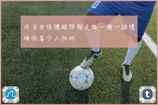内马尔伤情超预期走路一瘸一拐情绪低落令人担忧