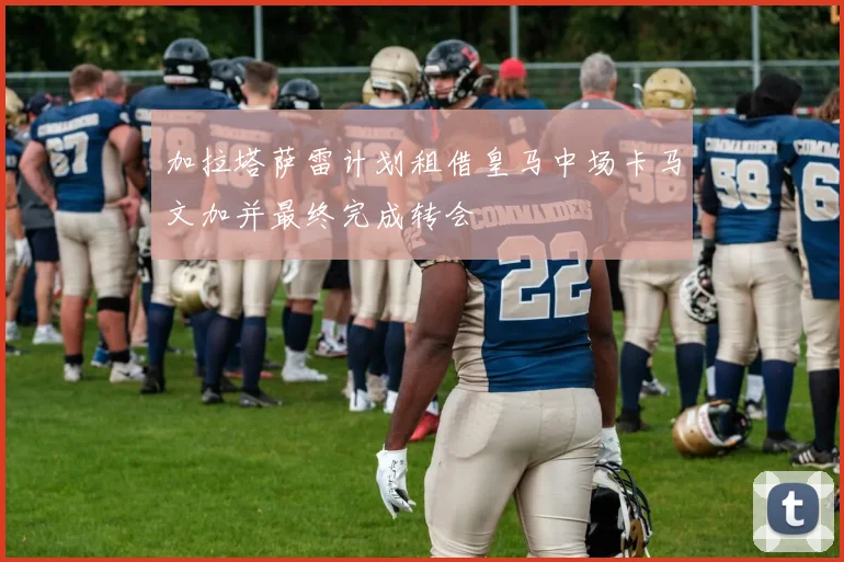 加拉塔萨雷计划租借皇马中场卡马文加并最终完成转会