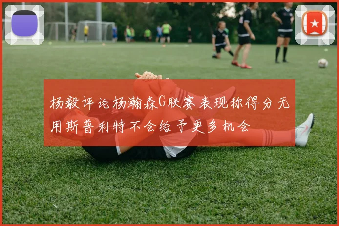 杨毅评论杨瀚森G联赛表现称得分无用斯普利特不会给予更多机会