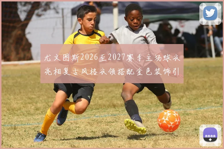 尤文图斯2026至2027赛季主场球衣亮相复古风格衣领搭配金色装饰引关注