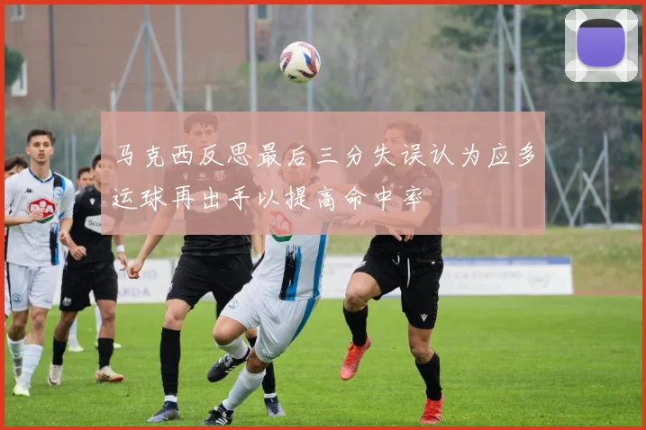 马克西反思最后三分失误认为应多运球再出手以提高命中率