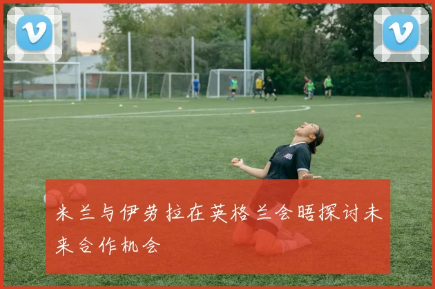 米兰与伊劳拉在英格兰会晤探讨未来合作机会