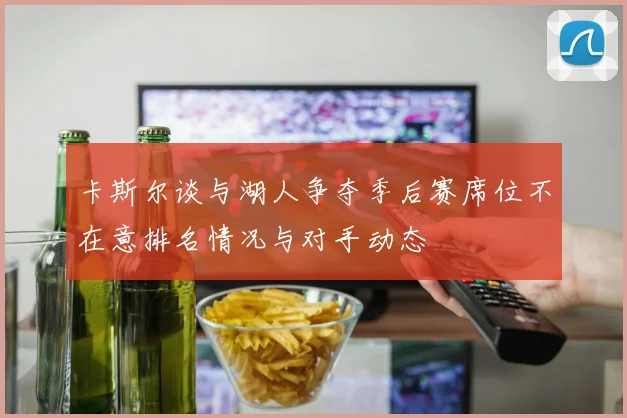 卡斯尔谈与湖人争夺季后赛席位不在意排名情况与对手动态
