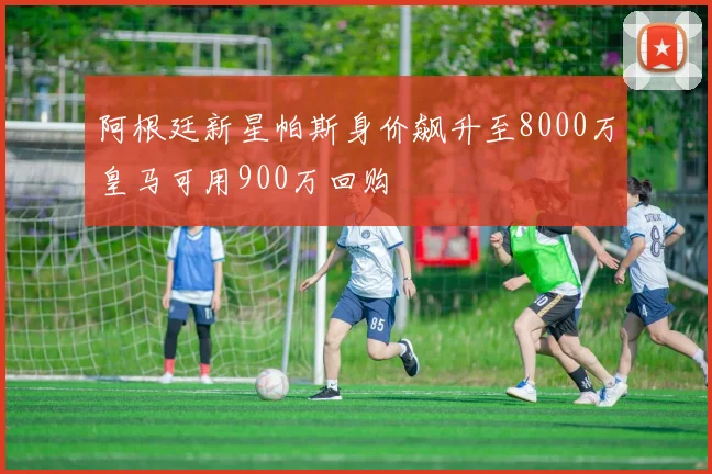 阿根廷新星帕斯身价飙升至8000万皇马可用900万回购