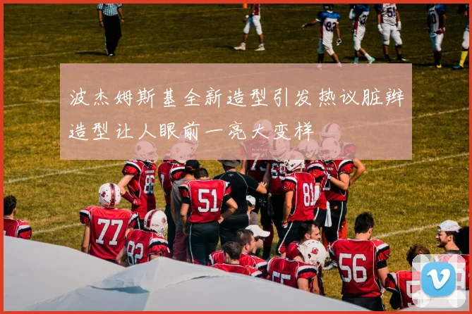 波杰姆斯基全新造型引发热议脏辫造型让人眼前一亮大变样