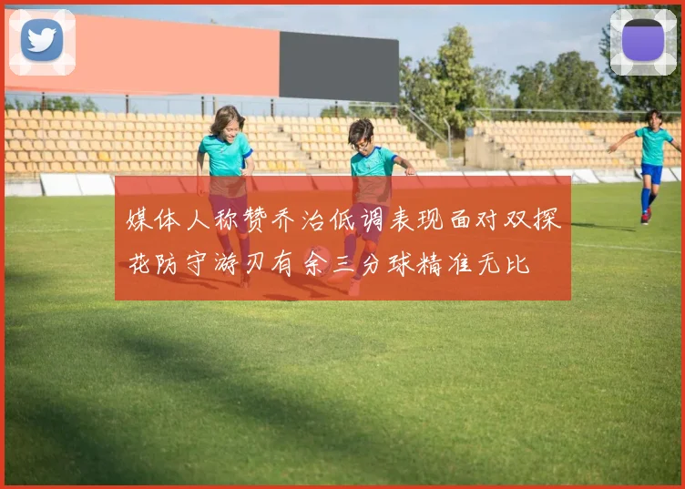 媒体人称赞乔治低调表现面对双探花防守游刃有余三分球精准无比