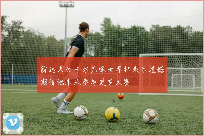 翁达夫对卡尔无缘世界杯表示遗憾期待他未来参与更多大赛