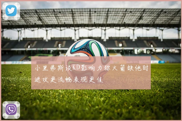 小里弗斯谈KD影响力称火箭缺他时进攻更流畅表现更佳