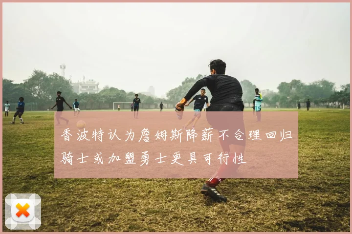 香波特认为詹姆斯降薪不合理回归骑士或加盟勇士更具可行性