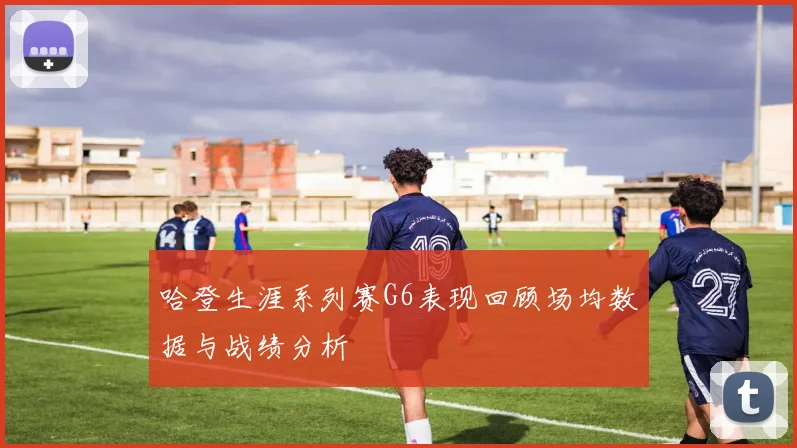 哈登生涯系列赛G6表现回顾场均数据与战绩分析