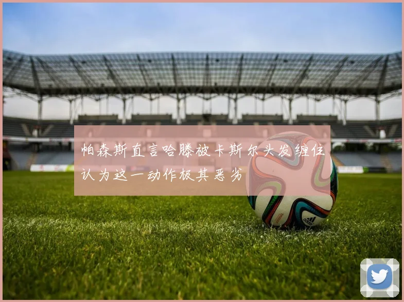 帕森斯直言哈滕被卡斯尔头发缠住认为这一动作极其恶劣