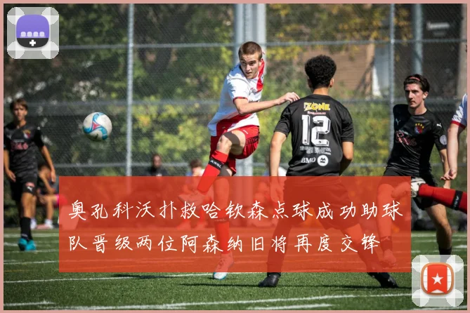 奥孔科沃扑救哈钦森点球成功助球队晋级两位阿森纳旧将再度交锋