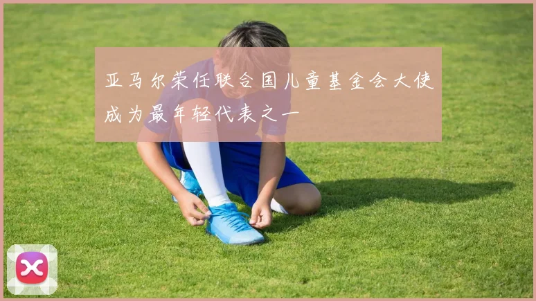 亚马尔荣任联合国儿童基金会大使成为最年轻代表之一